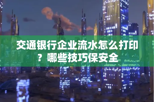 交通银行企业流水怎么打印?哪些技巧保安全