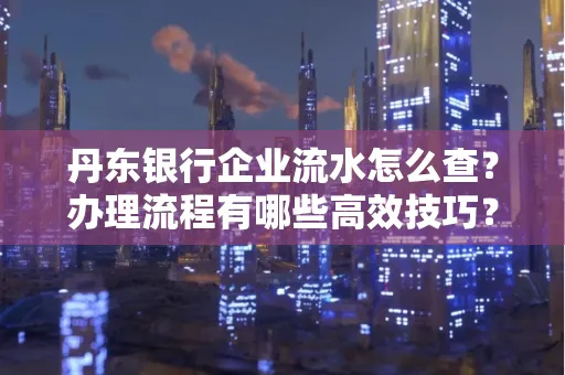 丹东银行企业流水怎么查?办理流程有哪些高效技巧?