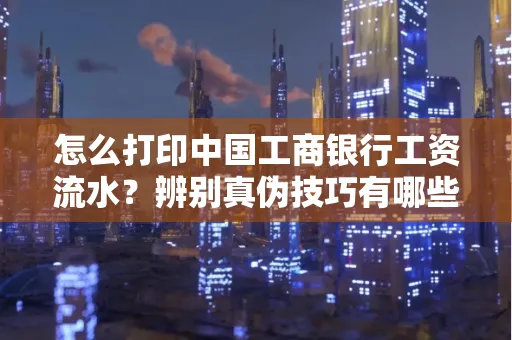 怎么打印中国工商银行工资流水?辨别真伪技巧有哪些?