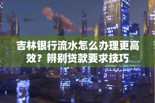 吉林银行流水怎么办理更高效?辨别贷款要求技巧