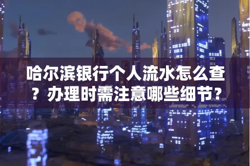 哈尔滨银行个人流水怎么查?办理时需注意哪些细节?快速获取技巧