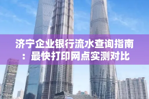 济宁企业银行流水查询指南:最快打印网点实测对比