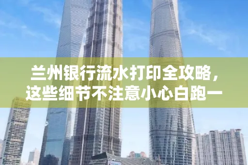 兰州银行流水打印全攻略,这些细节不注意小心白跑一趟