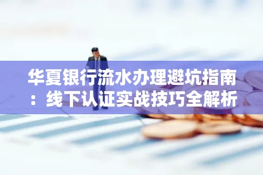 华夏银行流水办理避坑指南:线下认证实战技巧全解析